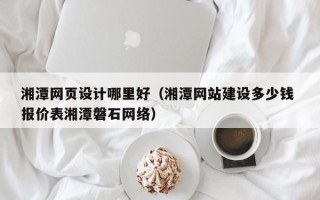 湘西湘潭网页设计哪里好（湘潭网站建设多少钱 报价表湘潭磐石网络）