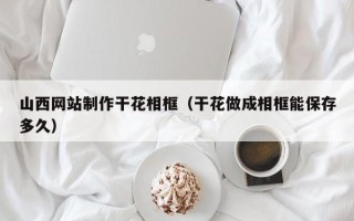 湘西山西网站制作干花相框（干花做成相框能保存多久）